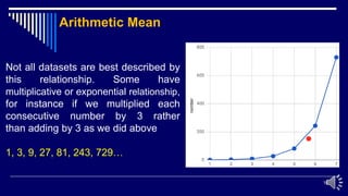 16
Not all datasets are best described by
this relationship. Some have
multiplicative or exponential relationship,
for instance if we multiplied each
consecutive number by 3 rather
than adding by 3 as we did above
1, 3, 9, 27, 81, 243, 729…
Arithmetic Mean
 