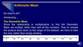 19
So what to do?
Introducing…
The Geometric Mean
Since the relationship is multiplicative, to find the Geometric
Mean we multiply rather than add all the numbers. Then to rescale
the product back down to the range of the dataset, we have to take
the root, rather than simply dividing
Arithmetic Mean
 