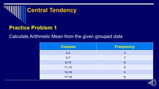 20
Practice Problem 1
Calculate Arithmetic Mean from the given grouped data
Classes Frequency
2-4 3
5-7 7
8-10 9
11-13 5
14-16 4
17-19 6
Central Tendency
 
