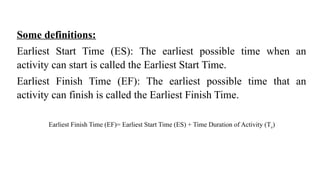 Some definitions:
Earliest Start Time (ES): The earliest possible time when an
activity can start is called the Earliest Start Time.
Earliest Finish Time (EF): The earliest possible time that an
activity can finish is called the Earliest Finish Time.
Earliest Finish Time (EF)= Earliest Start Time (ES) + Time Duration of Activity (Te)
 