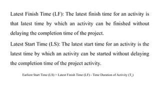 Latest Finish Time (LF): The latest finish time for an activity is
that latest time by which an activity can be finished without
delaying the completion time of the project.
Latest Start Time (LS): The latest start time for an activity is the
latest time by which an activity can be started without delaying
the completion time of the project activity.
Earliest Start Time (LS) = Latest Finish Time (LF) - Time Duration of Activity (Te)
 