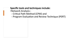 Specific tools and techniques include:
•Network Analysis:-
- Critical Path Method (CPM) and
- Program Evaluation and Review Technique (PERT)
 