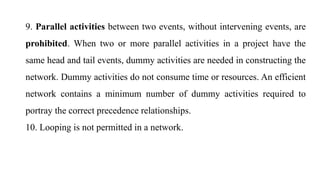 9. Parallel activities between two events, without intervening events, are
prohibited. When two or more parallel activities in a project have the
same head and tail events, dummy activities are needed in constructing the
network. Dummy activities do not consume time or resources. An efficient
network contains a minimum number of dummy activities required to
portray the correct precedence relationships.
10. Looping is not permitted in a network.
 