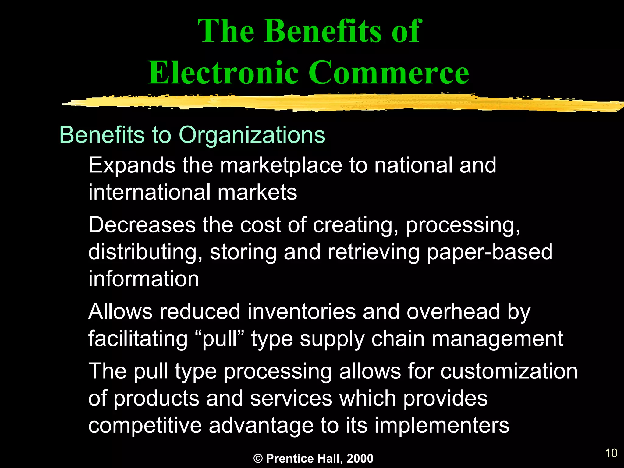 © Prentice Hall, 2000 10
The Benefits of
Electronic Commerce
Expands the marketplace to national and
international markets
Decreases the cost of creating, processing,
distributing, storing and retrieving paper-based
information
Allows reduced inventories and overhead by
facilitating “pull” type supply chain management
The pull type processing allows for customization
of products and services which provides
competitive advantage to its implementers
Benefits to Organizations
 