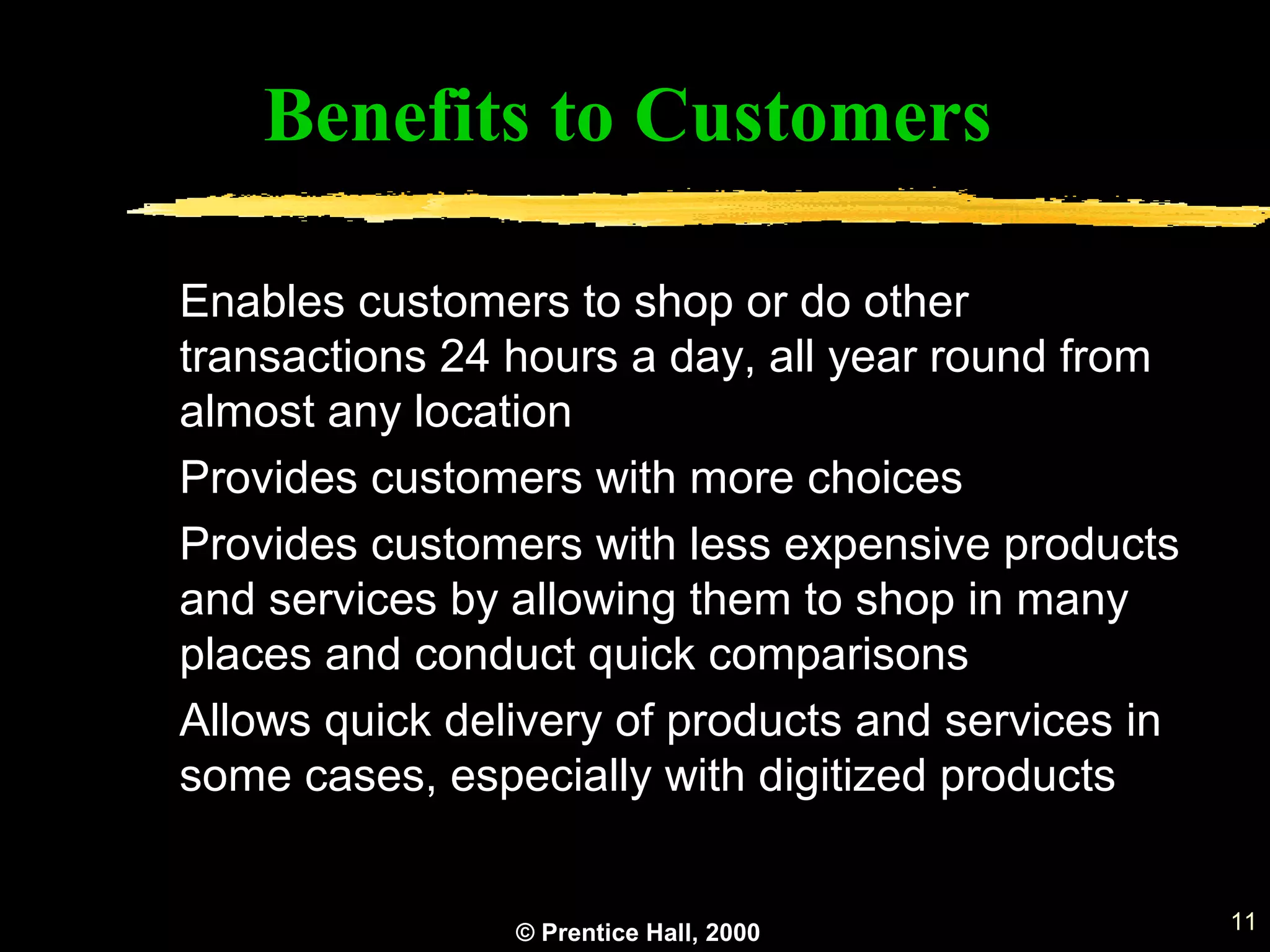 © Prentice Hall, 2000 11
Benefits to Customers
Enables customers to shop or do other
transactions 24 hours a day, all year round from
almost any location
Provides customers with more choices
Provides customers with less expensive products
and services by allowing them to shop in many
places and conduct quick comparisons
Allows quick delivery of products and services in
some cases, especially with digitized products
 