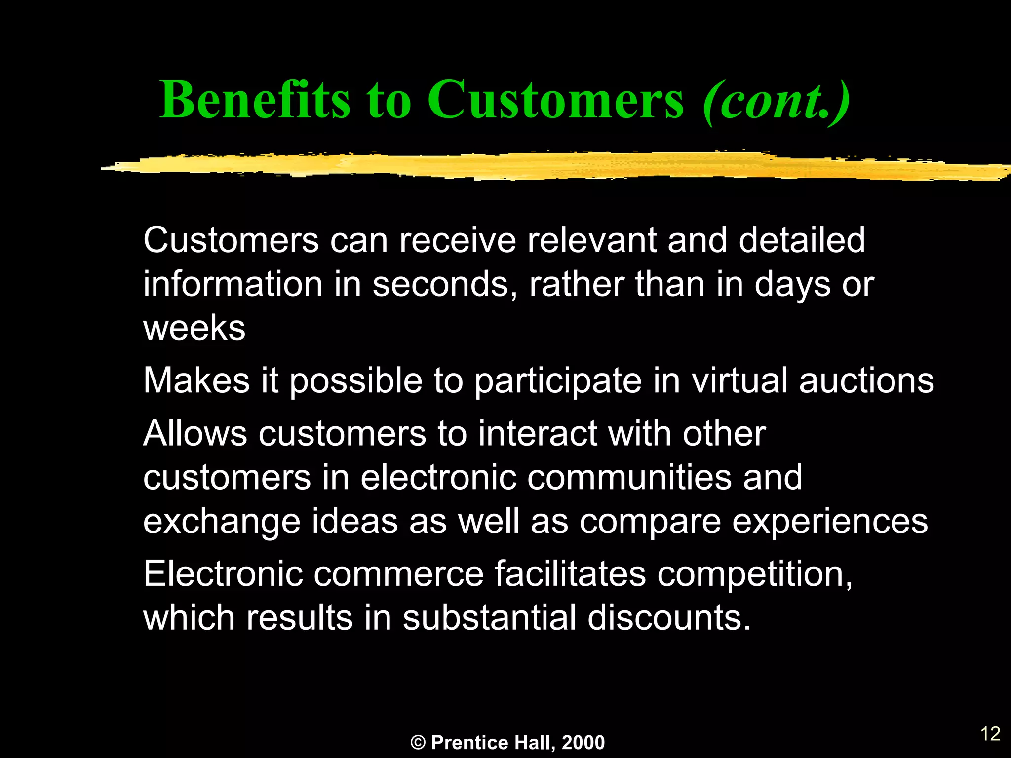 © Prentice Hall, 2000 12
Benefits to Customers (cont.)
Customers can receive relevant and detailed
information in seconds, rather than in days or
weeks
Makes it possible to participate in virtual auctions
Allows customers to interact with other
customers in electronic communities and
exchange ideas as well as compare experiences
Electronic commerce facilitates competition,
which results in substantial discounts.
 