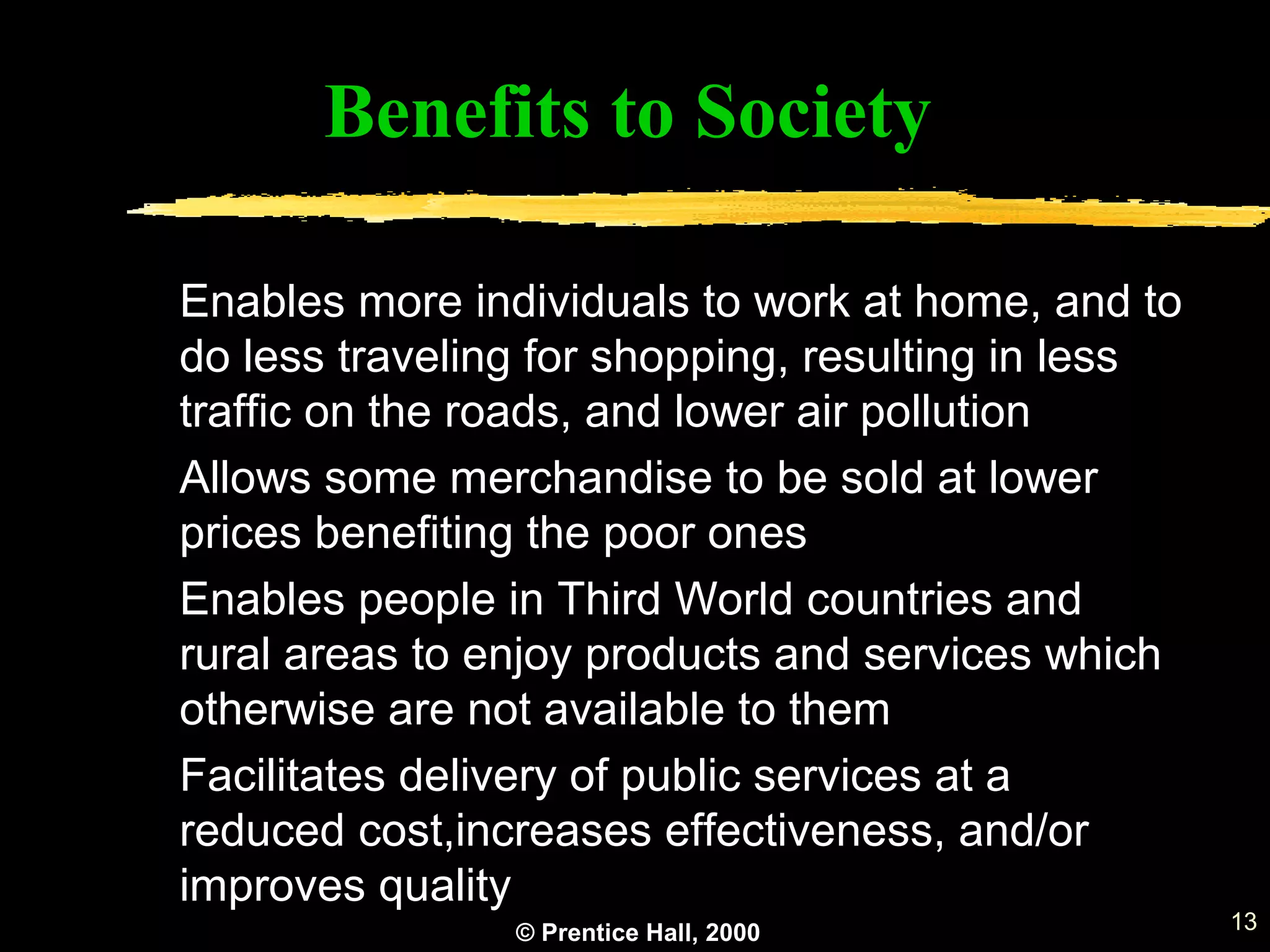 © Prentice Hall, 2000 13
Benefits to Society
Enables more individuals to work at home, and to
do less traveling for shopping, resulting in less
traffic on the roads, and lower air pollution
Allows some merchandise to be sold at lower
prices benefiting the poor ones
Enables people in Third World countries and
rural areas to enjoy products and services which
otherwise are not available to them
Facilitates delivery of public services at a
reduced cost,increases effectiveness, and/or
improves quality
 