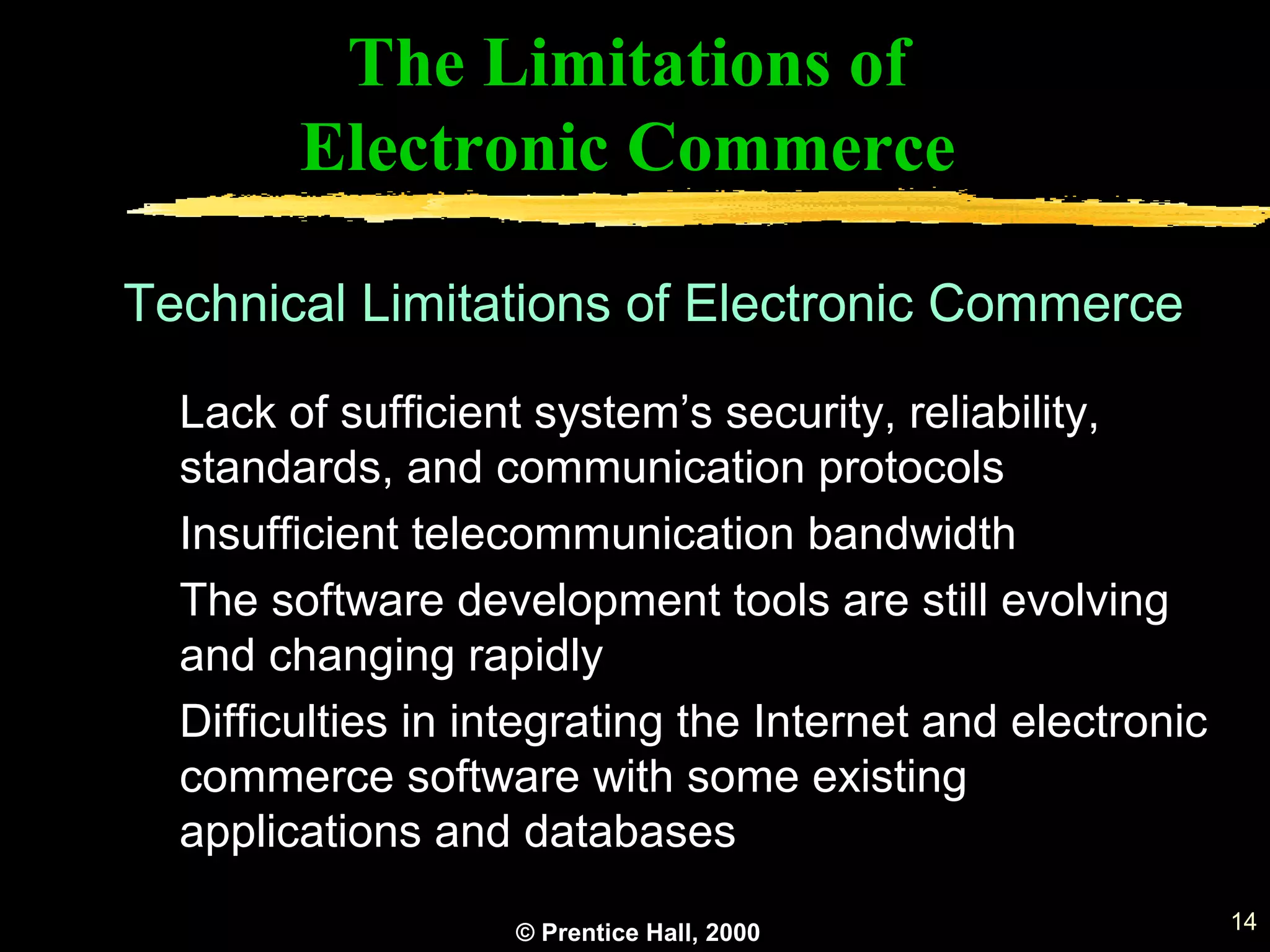 © Prentice Hall, 2000 14
The Limitations of
Electronic Commerce
Lack of sufficient system’s security, reliability,
standards, and communication protocols
Insufficient telecommunication bandwidth
The software development tools are still evolving
and changing rapidly
Difficulties in integrating the Internet and electronic
commerce software with some existing
applications and databases
Technical Limitations of Electronic Commerce
 