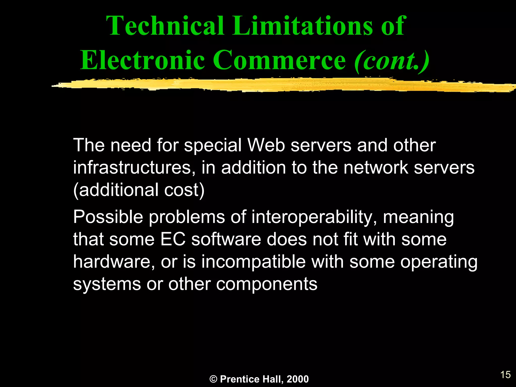 © Prentice Hall, 2000 15
Technical Limitations of
Electronic Commerce (cont.)
The need for special Web servers and other
infrastructures, in addition to the network servers
(additional cost)
Possible problems of interoperability, meaning
that some EC software does not fit with some
hardware, or is incompatible with some operating
systems or other components
 