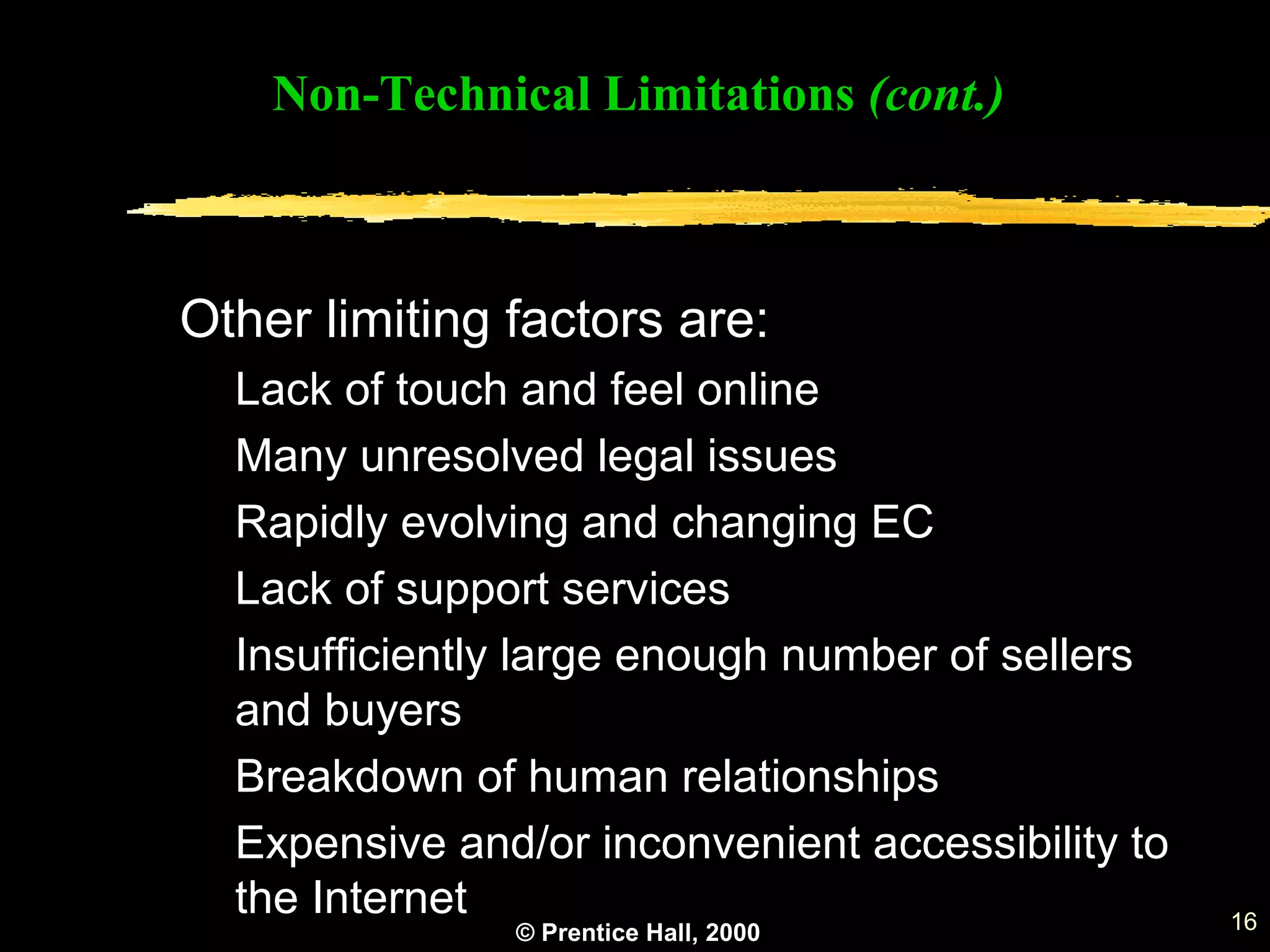© Prentice Hall, 2000 16
Other limiting factors are:
Lack of touch and feel online
Many unresolved legal issues
Rapidly evolving and changing EC
Lack of support services
Insufficiently large enough number of sellers
and buyers
Breakdown of human relationships
Expensive and/or inconvenient accessibility to
the Internet
Non-Technical Limitations (cont.)
 