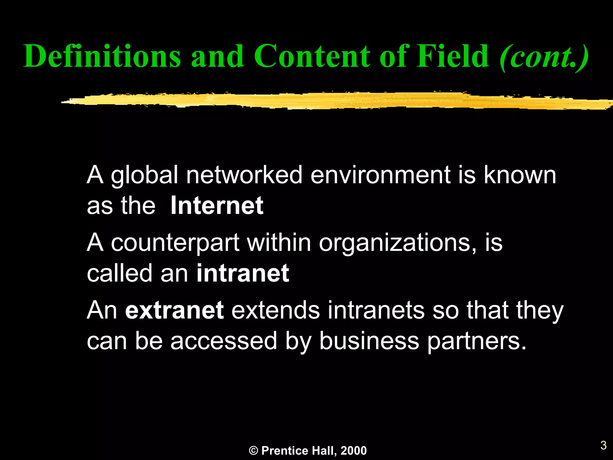 © Prentice Hall, 2000 3
A global networked environment is known
as the Internet
A counterpart within organizations, is
called an intranet
An extranet extends intranets so that they
can be accessed by business partners.
Definitions and Content of Field (cont.)
 