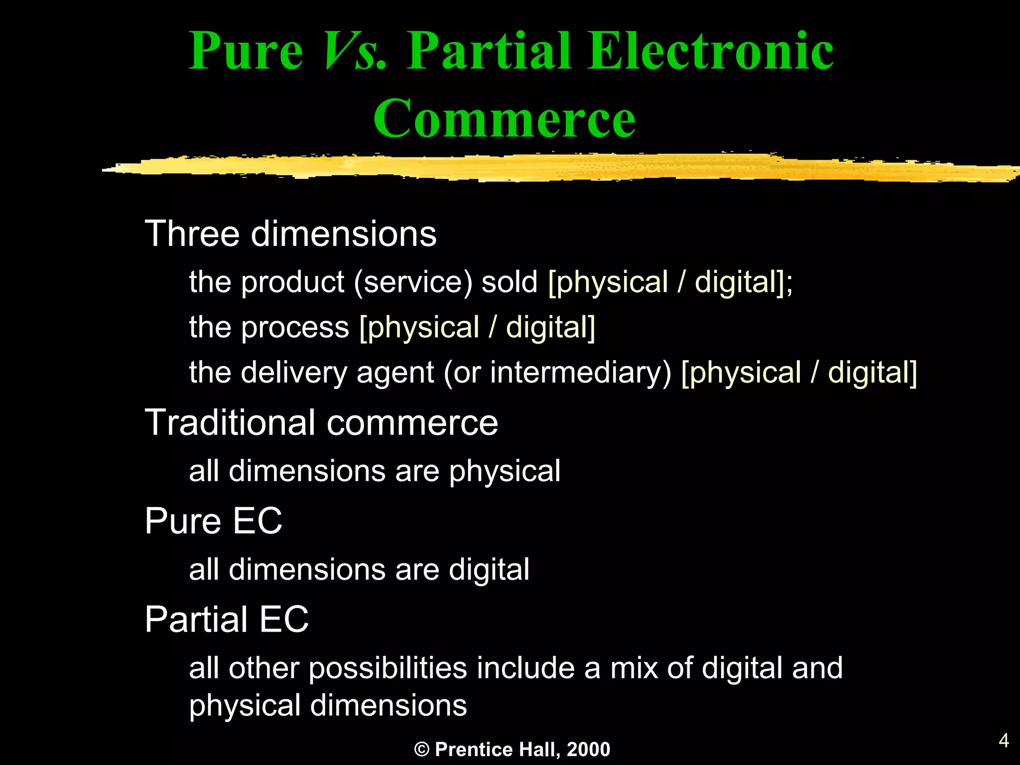 © Prentice Hall, 2000 4
Pure Vs. Partial Electronic
Commerce
Three dimensions
the product (service) sold [physical / digital];
the process [physical / digital]
the delivery agent (or intermediary) [physical / digital]
Traditional commerce
all dimensions are physical
Pure EC
all dimensions are digital
Partial EC
all other possibilities include a mix of digital and
physical dimensions
 