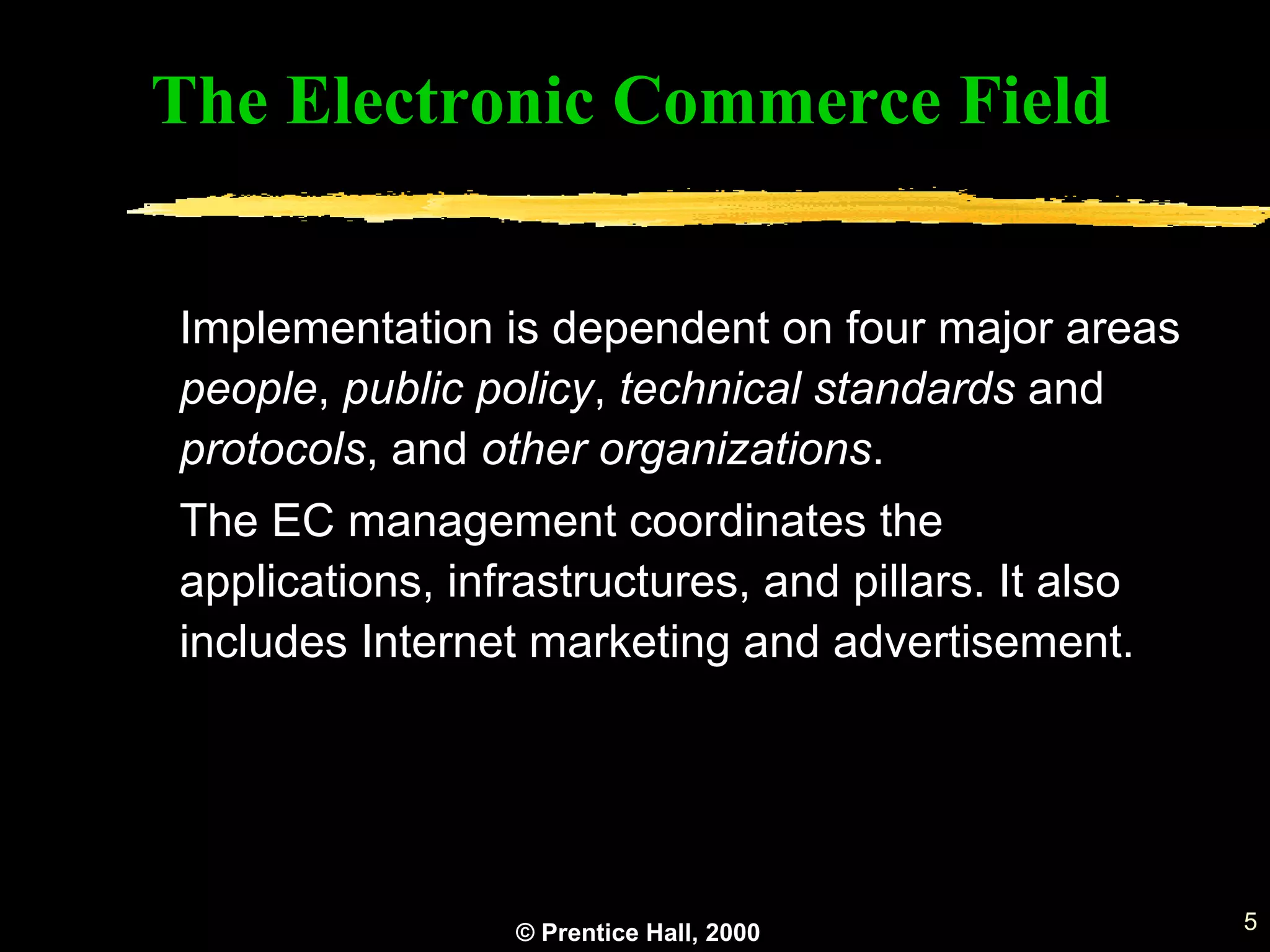 © Prentice Hall, 2000 5
Implementation is dependent on four major areas
people, public policy, technical standards and
protocols, and other organizations.
The EC management coordinates the
applications, infrastructures, and pillars. It also
includes Internet marketing and advertisement.
The Electronic Commerce Field
 