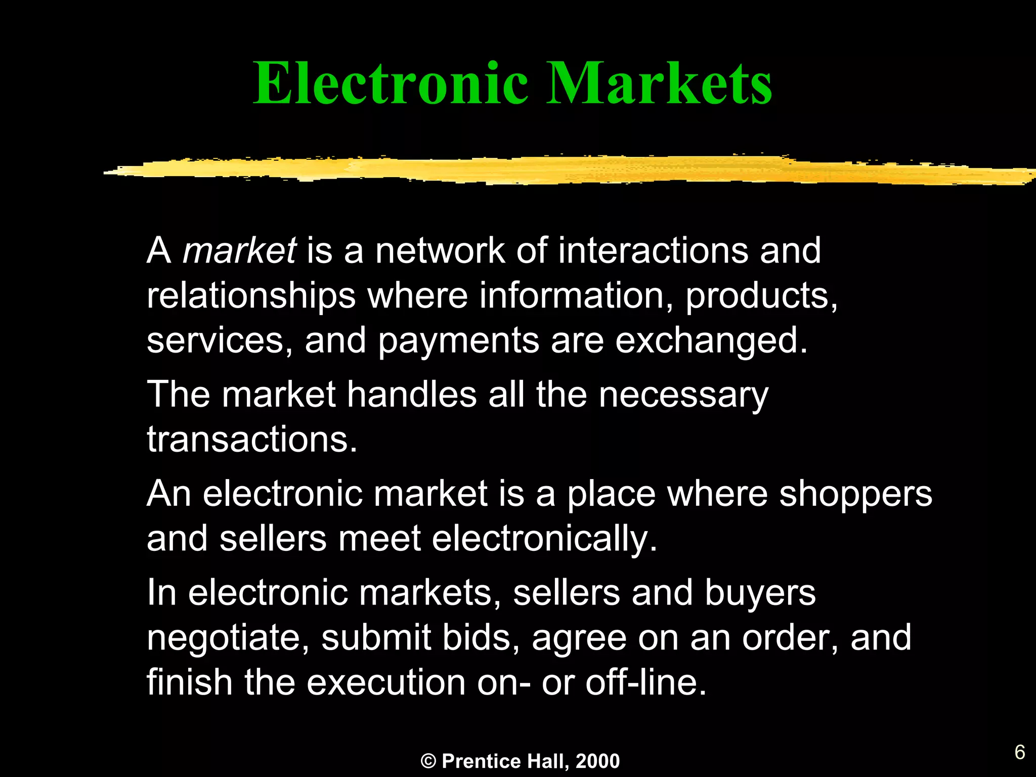 © Prentice Hall, 2000 6
A market is a network of interactions and
relationships where information, products,
services, and payments are exchanged.
The market handles all the necessary
transactions.
An electronic market is a place where shoppers
and sellers meet electronically.
In electronic markets, sellers and buyers
negotiate, submit bids, agree on an order, and
finish the execution on- or off-line.
Electronic Markets
 