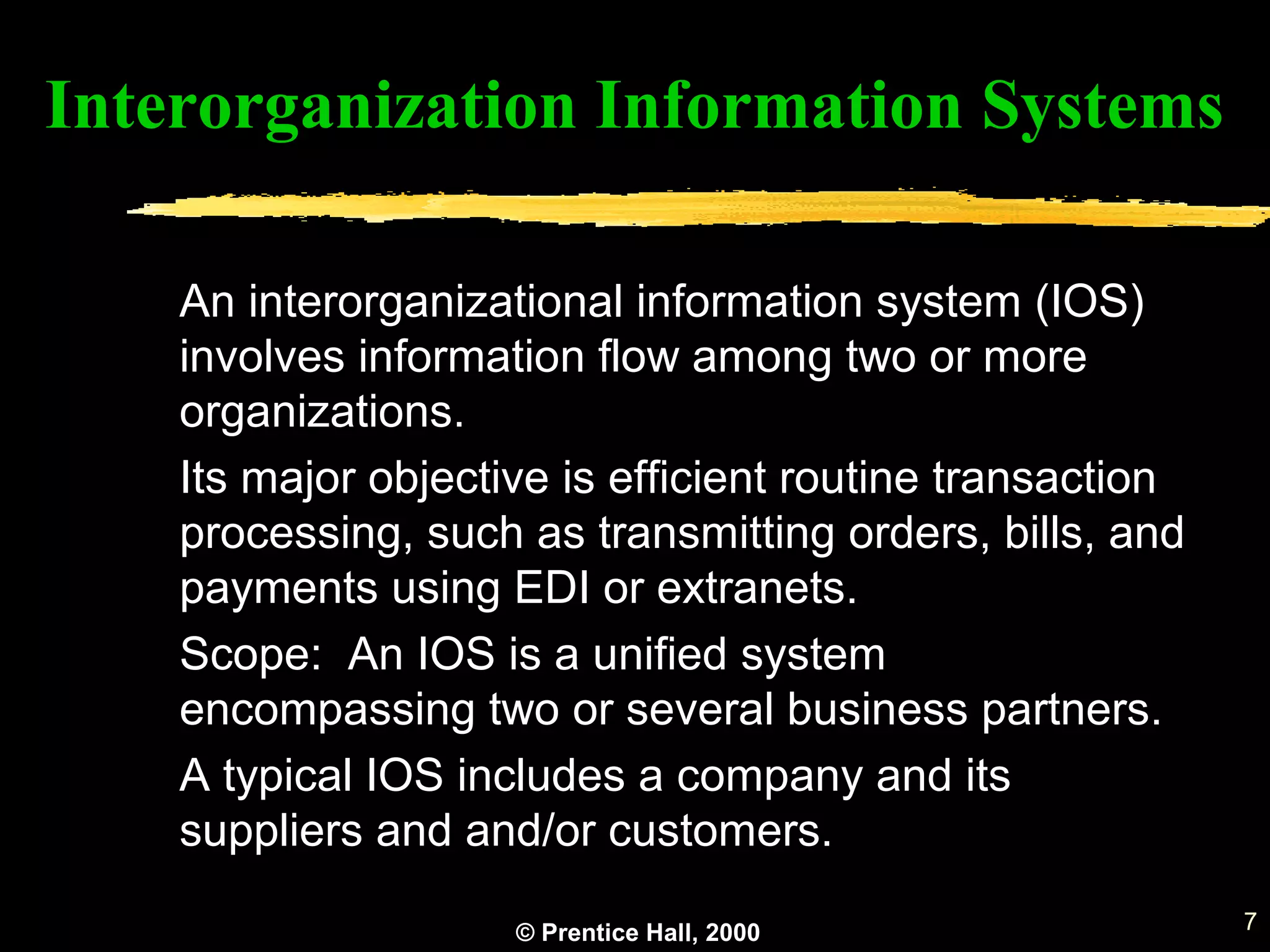 © Prentice Hall, 2000 7
An interorganizational information system (IOS)
involves information flow among two or more
organizations.
Its major objective is efficient routine transaction
processing, such as transmitting orders, bills, and
payments using EDI or extranets.
Scope: An IOS is a unified system
encompassing two or several business partners.
A typical IOS includes a company and its
suppliers and and/or customers.
Interorganization Information Systems
 
