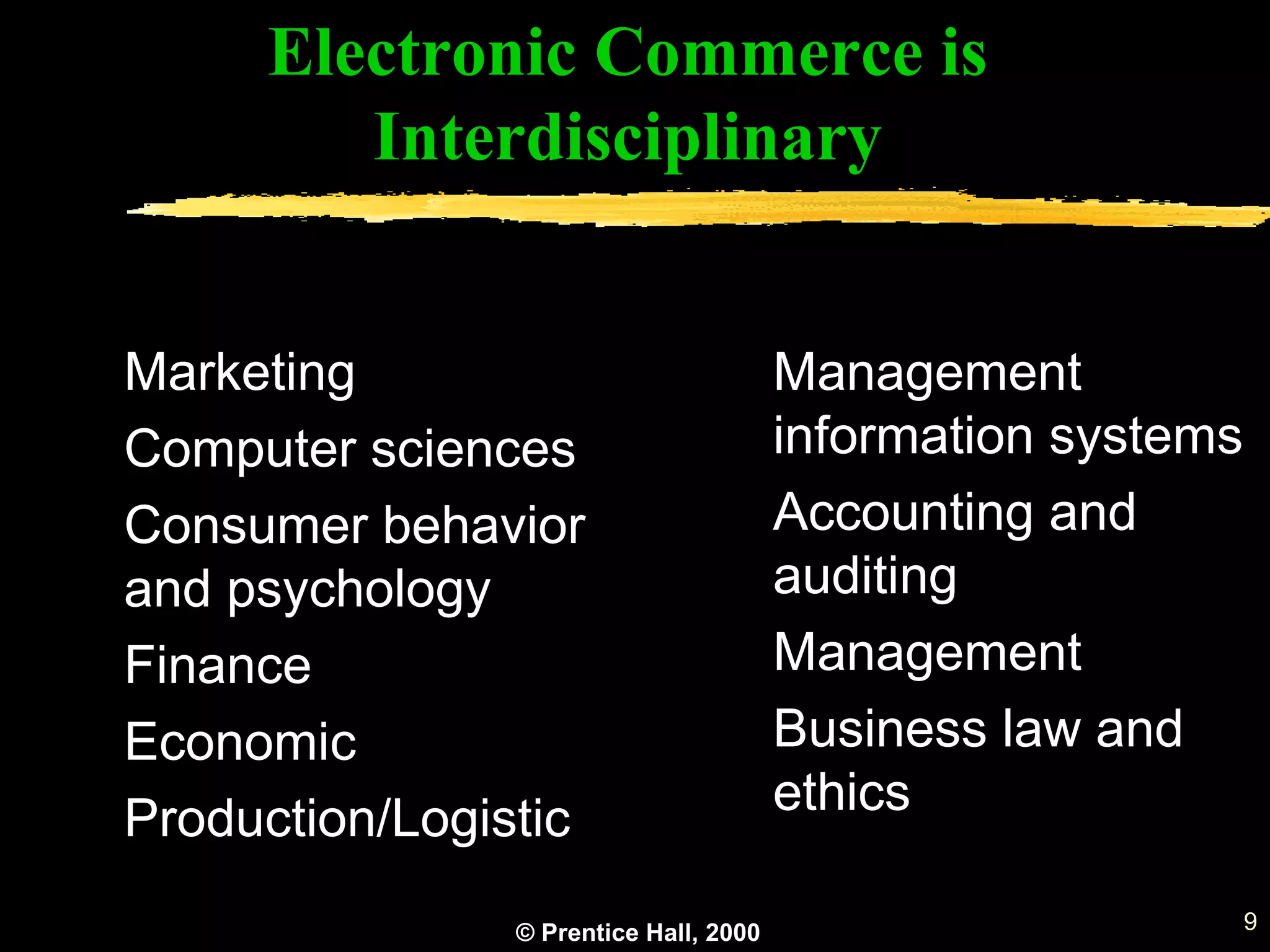 © Prentice Hall, 2000 9
Marketing
Computer sciences
Consumer behavior
and psychology
Finance
Economic
Production/Logistic
Management
information systems
Accounting and
auditing
Management
Business law and
ethics
Electronic Commerce is
Interdisciplinary
 