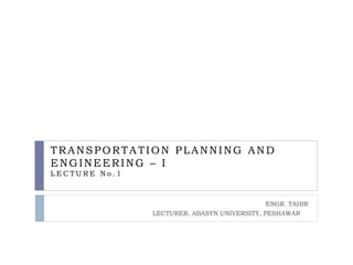 TRANSPORTATION PLANNING AND
ENGINEERING – I
L E C T U R E N o . 1
ENGR. TAHIR
LECTURER, ABASYN UNIVERSITY, PESHAWAR
 