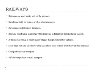 RAILWAYS
 Railways are steel tracks laid on the grounds.
 Developed both for long as well as short distances.
 Advantageous for longer distances.
 Railway could serve as arteries while roadway as feeder for transportation system.
 A train could move at much higher speeds than pneumatic tier vehicles.
 Steel track can also take heavy axle load about three to four times heavier than the road.
 Cheapest mode of transport.
 Safe in comparison to road transport.
 