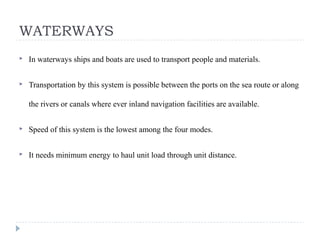 WATERWAYS
 In waterways ships and boats are used to transport people and materials.
 Transportation by this system is possible between the ports on the sea route or along
the rivers or canals where ever inland navigation facilities are available.
 Speed of this system is the lowest among the four modes.
 It needs minimum energy to haul unit load through unit distance.
 