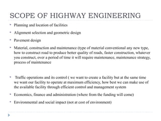 SCOPE OF HIGHWAY ENGINEERING
 Planning and location of facilities
 Alignment selection and geometric design
 Pavement design
 Material, construction and maintenance (type of material conventional any new type,
how to construct road to produce better quality of roads, faster construction, whatever
you construct, over a period of time it will require maintenance, maintenance strategy,
process of maintenance
 Traffic operations and its control ( we want to create a facility but at the same time
we want our facility to operate at maximum efficiency, how best we can make use of
the available facility through efficient control and management system
 Economics, finance and administration (where from the funding will come)
 Environmental and social impact (not at cost of environment)
 