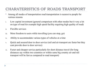 CHARATERISTICS OF ROADS TRANSPORT
 Among all modes of transportation road transportation is nearest to people for
various reasons
i. Low capital investment (general comparison with other modes but it very a lot
on type of road for example high speed facility requiring high quality of road)
ii. Flexible services
iii. More freedom to users while travelling (you can stop, go)
iv. Ability to accommodate various types of vehicles at a time
v. Quick and assured door to door service (rail and air transport are faster but they
cant provide door to door service)
vi. Faster and cheaper service particularly for short distance travel (for long
distances say within two countries or within same big country air and rail
transport will be fast as compared to road transport)
 