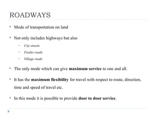  Mode of transportation on land
 Not only includes highways but also
– City streets
– Feeder roads
– Village roads
 The only mode which can give maximum service to one and all.
 It has the maximum flexibility for travel with respect to route, direction,
time and speed of travel etc.
 In this mode it is possible to provide door to door service.
ROADWAYS
 