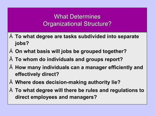 What Determines
Organizational Structure?
À To what degree are tasks subdivided into separate
jobs?
Á On what basis will jobs be grouped together?
Â To whom do individuals and groups report?
Ã How many individuals can a manager efficiently and
effectively direct?
Ä Where does decision-making authority lie?
Å To what degree will there be rules and regulations to
direct employees and managers?
 