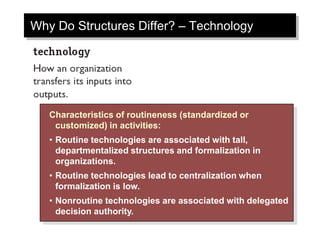 Why Do Structures Differ? – Technology
Characteristics of routineness (standardized or
customized) in activities:
• Routine technologies are associated with tall,
departmentalized structures and formalization in
organizations.
• Routine technologies lead to centralization when
formalization is low.
• Nonroutine technologies are associated with delegated
decision authority.
 