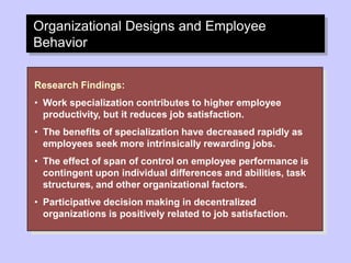 Organizational Designs and Employee
Behavior
Research Findings:
• Work specialization contributes to higher employee
productivity, but it reduces job satisfaction.
• The benefits of specialization have decreased rapidly as
employees seek more intrinsically rewarding jobs.
• The effect of span of control on employee performance is
contingent upon individual differences and abilities, task
structures, and other organizational factors.
• Participative decision making in decentralized
organizations is positively related to job satisfaction.
 