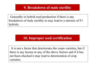9. Breakdown of male sterility
10. Improper seed certification
Generally in hybrid seed production if there is any
breakdown of male sterility in may lead to a mixture of F1
hybrids.
It is not a factor that deteriorates the crops varieties, but if
there is any lacuna in any of the above factors and if it has
not been checked it may lead to deterioration of crop
varieties.
 