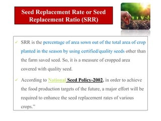  SRR is the percentage of area sown out of the total area of crop
planted in the season by using certified/quality seeds other than
the farm saved seed. So, it is a measure of cropped area
covered with quality seed.
 According to National Seed Policy-2002, in order to achieve
the food production targets of the future, a major effort will be
required to enhance the seed replacement rates of various
crops.”
Seed Replacement Rate or Seed
Replacement Ratio (SRR)
 