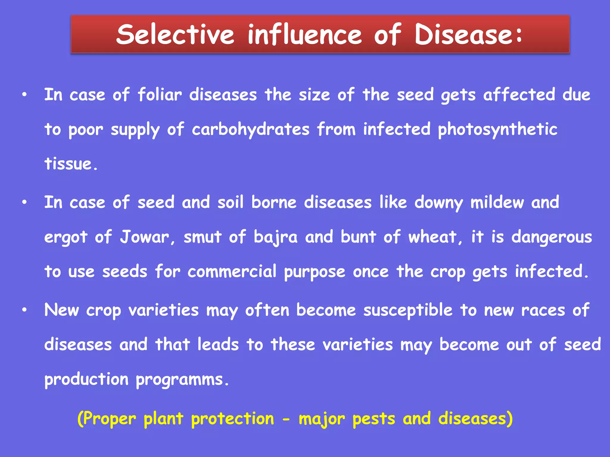 Selective influence of Disease:
• In case of foliar diseases the size of the seed gets affected due
to poor supply of carbohydrates from infected photosynthetic
tissue.
• In case of seed and soil borne diseases like downy mildew and
ergot of Jowar, smut of bajra and bunt of wheat, it is dangerous
to use seeds for commercial purpose once the crop gets infected.
• New crop varieties may often become susceptible to new races of
diseases and that leads to these varieties may become out of seed
production programms.
(Proper plant protection - major pests and diseases)
 