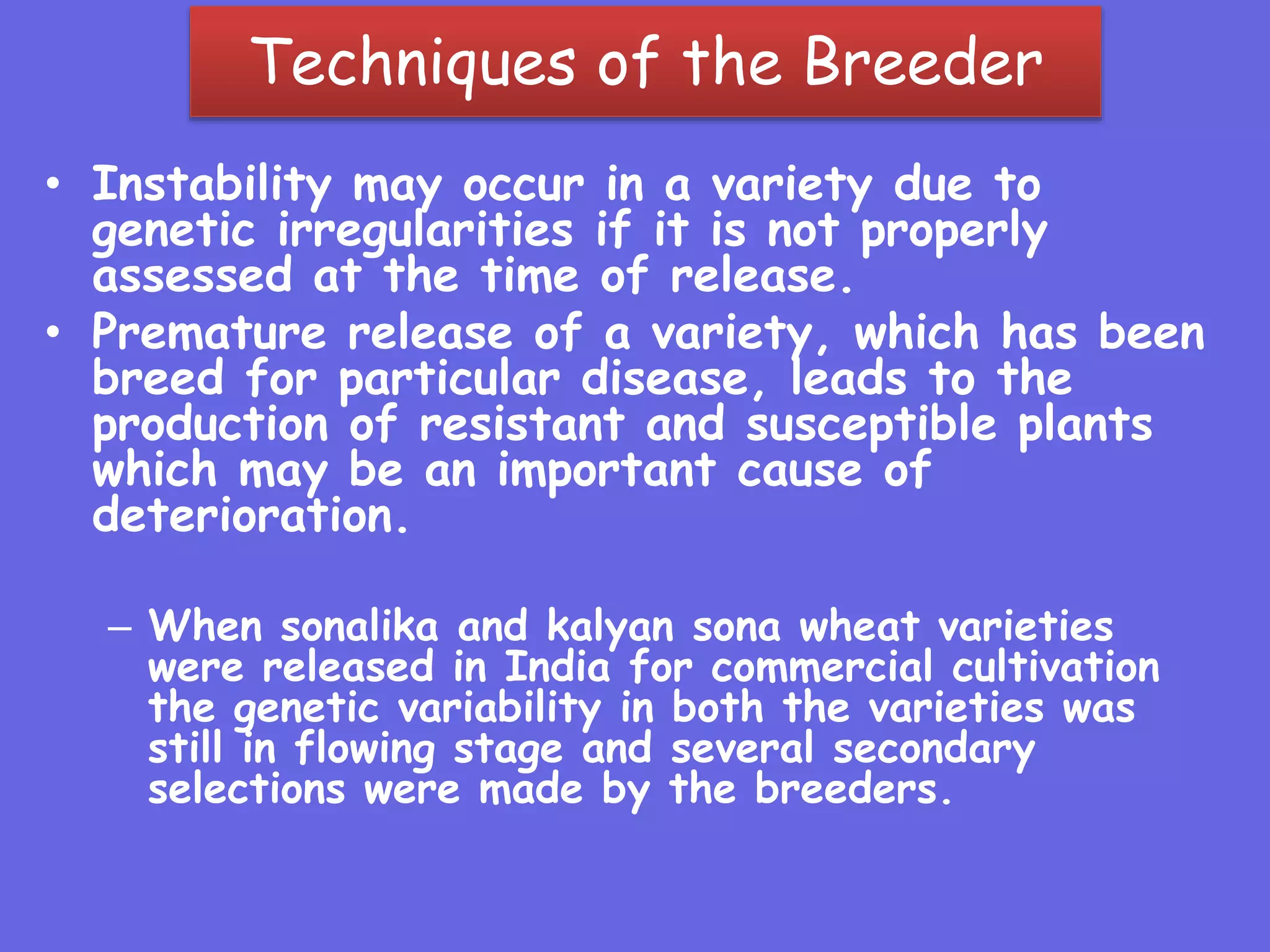 Techniques of the Breeder
• Instability may occur in a variety due to
genetic irregularities if it is not properly
assessed at the time of release.
• Premature release of a variety, which has been
breed for particular disease, leads to the
production of resistant and susceptible plants
which may be an important cause of
deterioration.
– When sonalika and kalyan sona wheat varieties
were released in India for commercial cultivation
the genetic variability in both the varieties was
still in flowing stage and several secondary
selections were made by the breeders.
 