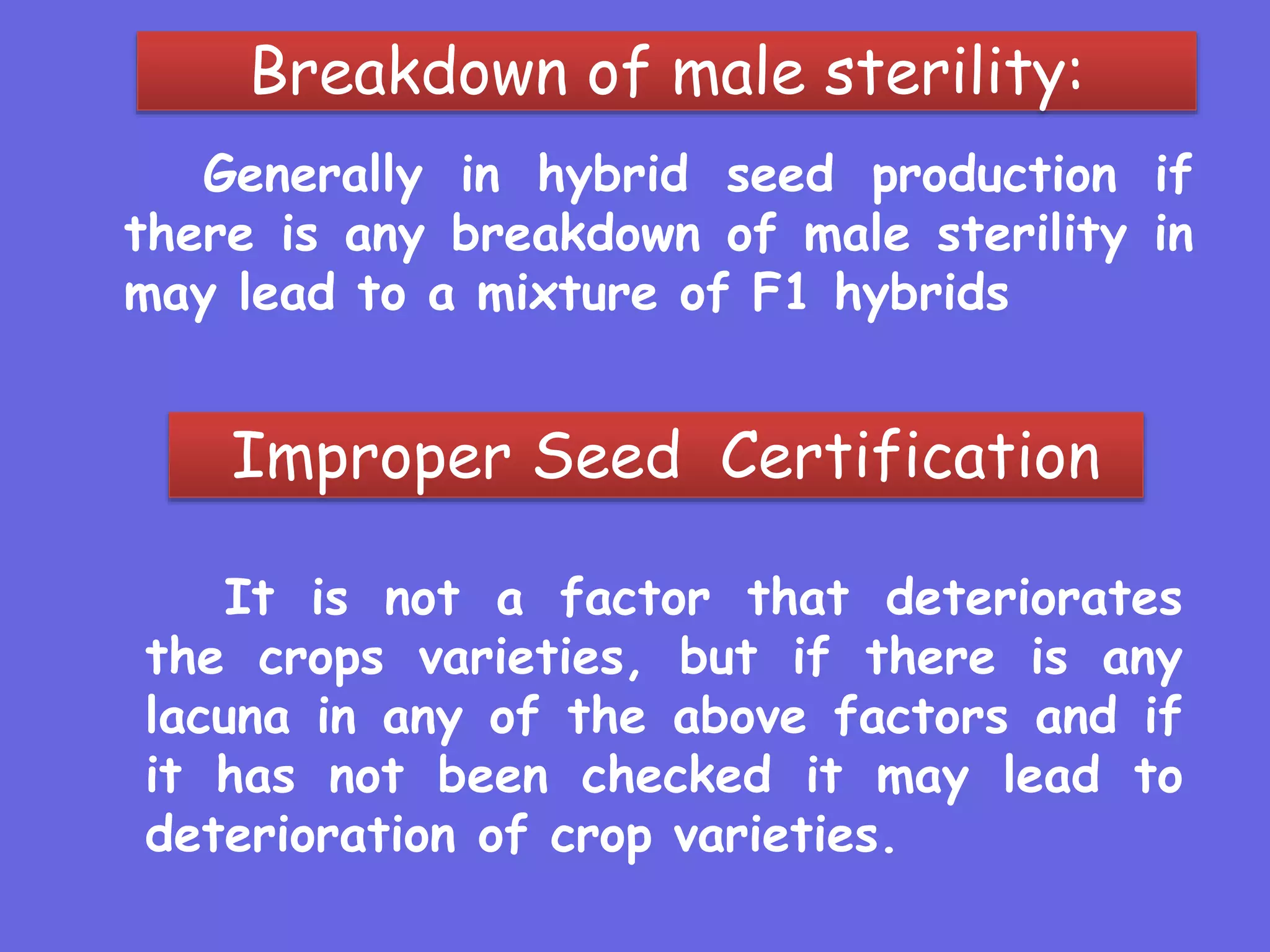 Breakdown of male sterility:
Generally in hybrid seed production if
there is any breakdown of male sterility in
may lead to a mixture of F1 hybrids
Improper Seed Certification
It is not a factor that deteriorates
the crops varieties, but if there is any
lacuna in any of the above factors and if
it has not been checked it may lead to
deterioration of crop varieties.
 