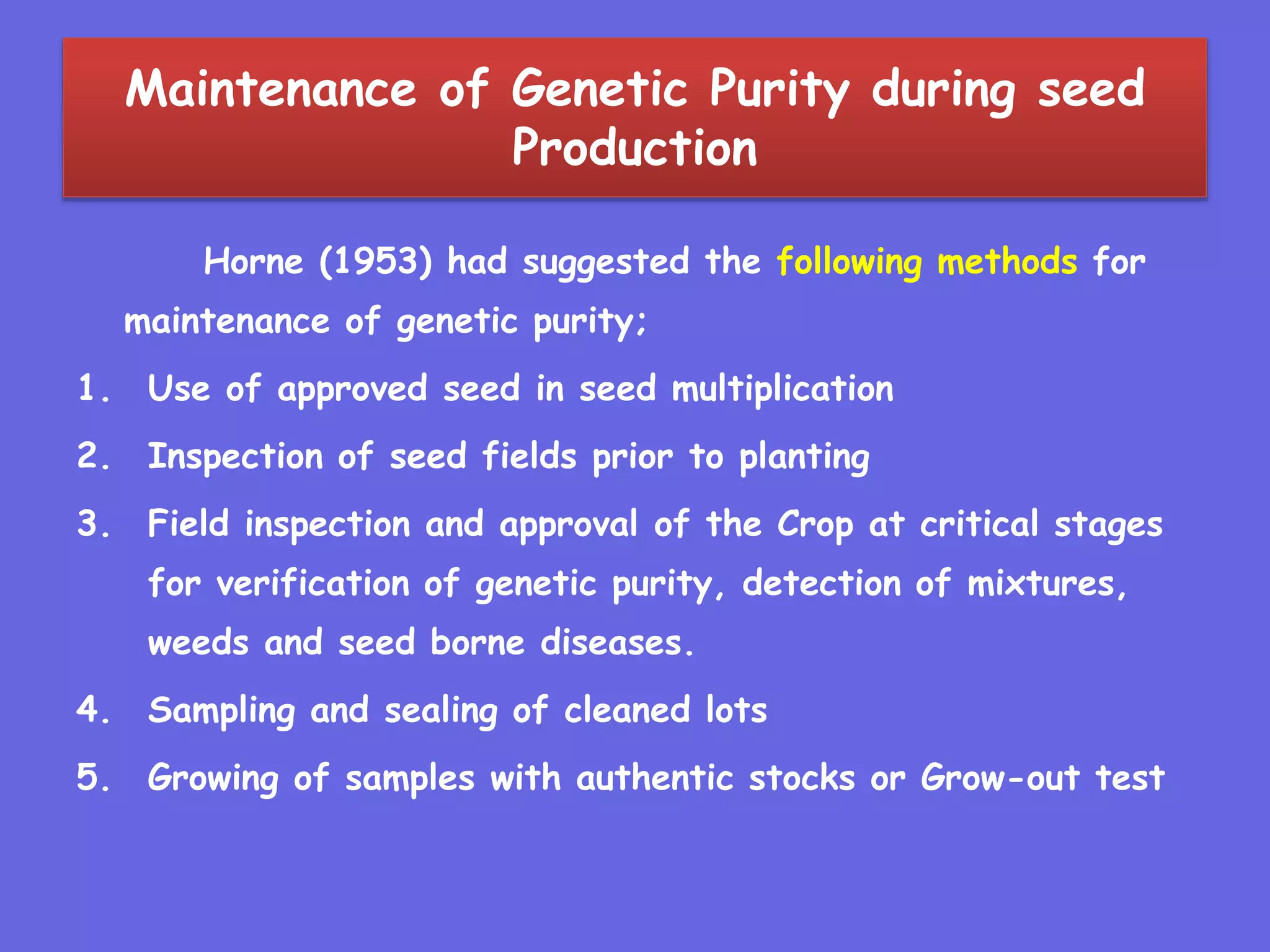 Maintenance of Genetic Purity during seed
Production
Horne (1953) had suggested the following methods for
maintenance of genetic purity;
1. Use of approved seed in seed multiplication
2. Inspection of seed fields prior to planting
3. Field inspection and approval of the Crop at critical stages
for verification of genetic purity, detection of mixtures,
weeds and seed borne diseases.
4. Sampling and sealing of cleaned lots
5. Growing of samples with authentic stocks or Grow-out test
 
