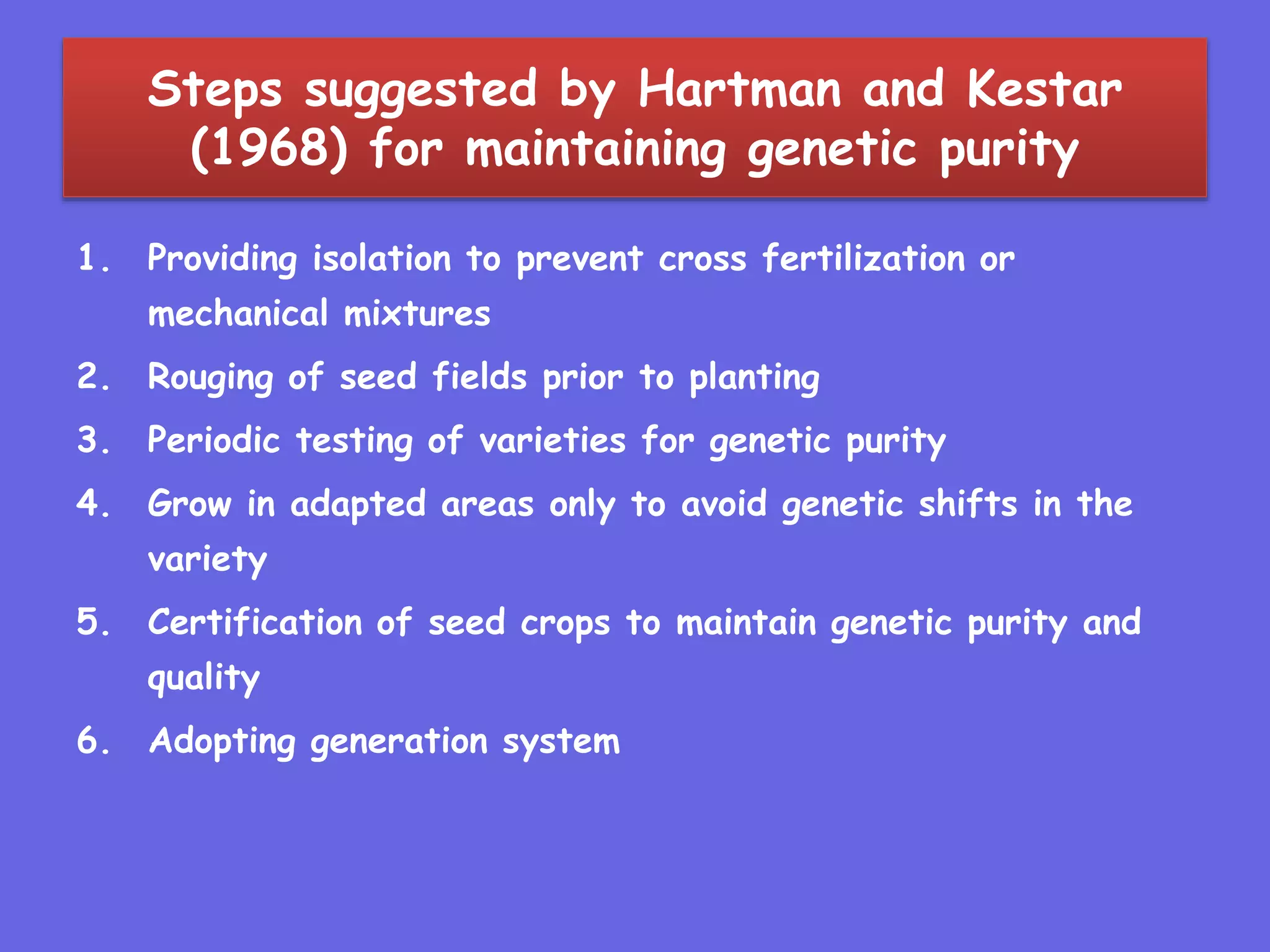 Steps suggested by Hartman and Kestar
(1968) for maintaining genetic purity
1. Providing isolation to prevent cross fertilization or
mechanical mixtures
2. Rouging of seed fields prior to planting
3. Periodic testing of varieties for genetic purity
4. Grow in adapted areas only to avoid genetic shifts in the
variety
5. Certification of seed crops to maintain genetic purity and
quality
6. Adopting generation system
 