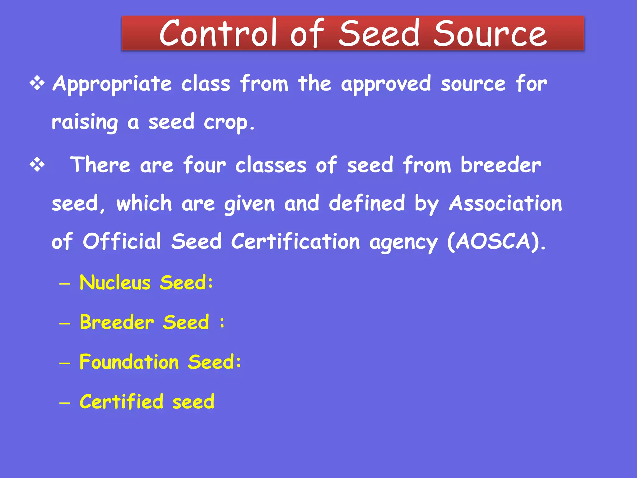 Control of Seed Source
 Appropriate class from the approved source for
raising a seed crop.
 There are four classes of seed from breeder
seed, which are given and defined by Association
of Official Seed Certification agency (AOSCA).
– Nucleus Seed:
– Breeder Seed :
– Foundation Seed:
– Certified seed
 