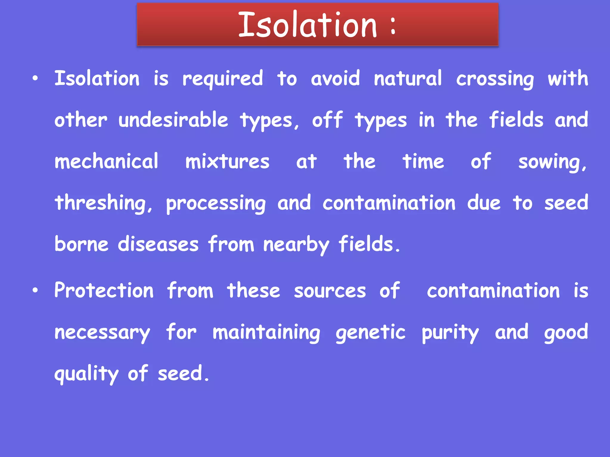 Isolation :
• Isolation is required to avoid natural crossing with
other undesirable types, off types in the fields and
mechanical mixtures at the time of sowing,
threshing, processing and contamination due to seed
borne diseases from nearby fields.
• Protection from these sources of contamination is
necessary for maintaining genetic purity and good
quality of seed.
 