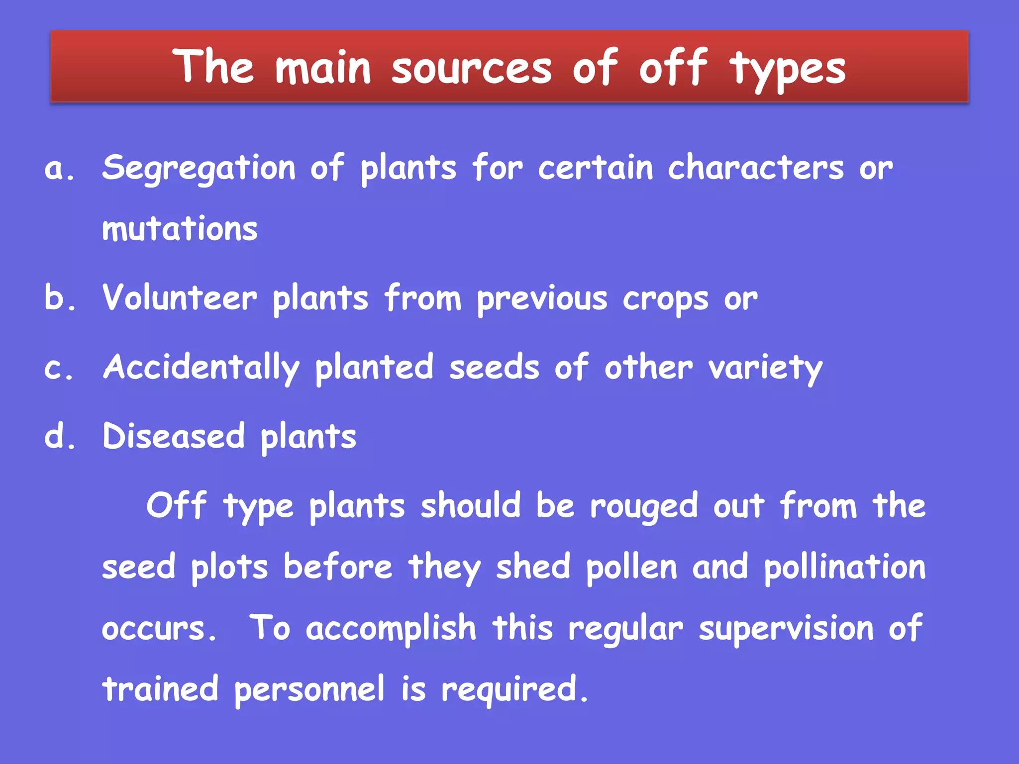 The main sources of off types
a. Segregation of plants for certain characters or
mutations
b. Volunteer plants from previous crops or
c. Accidentally planted seeds of other variety
d. Diseased plants
Off type plants should be rouged out from the
seed plots before they shed pollen and pollination
occurs. To accomplish this regular supervision of
trained personnel is required.
 