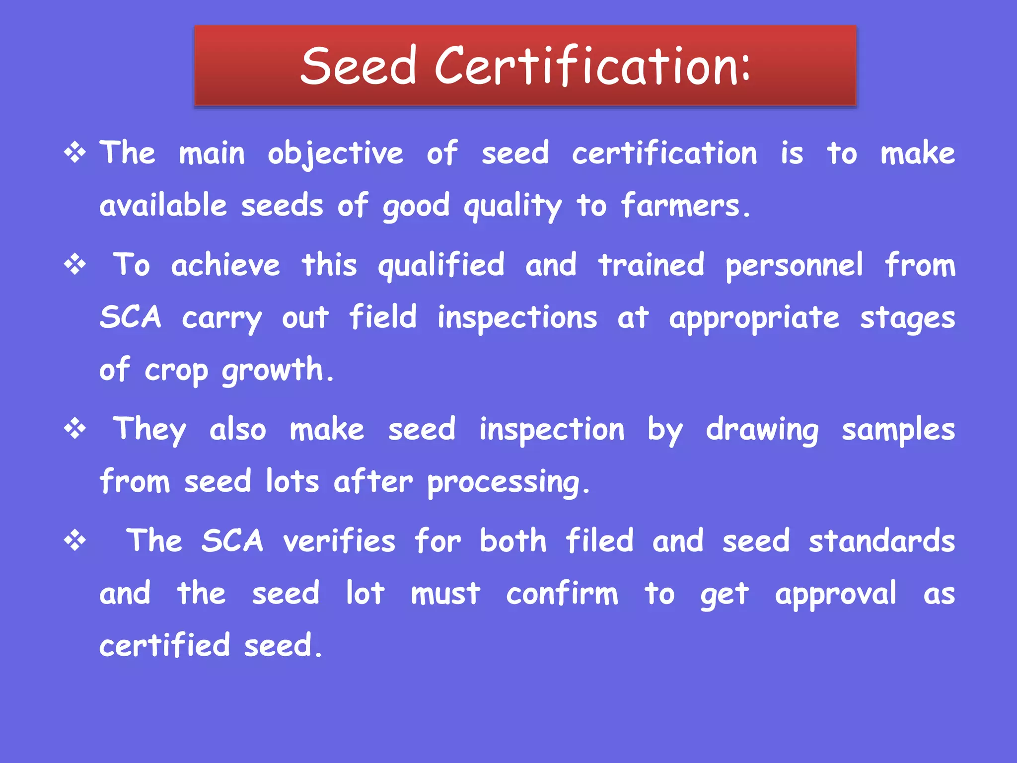Seed Certification:
 The main objective of seed certification is to make
available seeds of good quality to farmers.
 To achieve this qualified and trained personnel from
SCA carry out field inspections at appropriate stages
of crop growth.
 They also make seed inspection by drawing samples
from seed lots after processing.
 The SCA verifies for both filed and seed standards
and the seed lot must confirm to get approval as
certified seed.
 