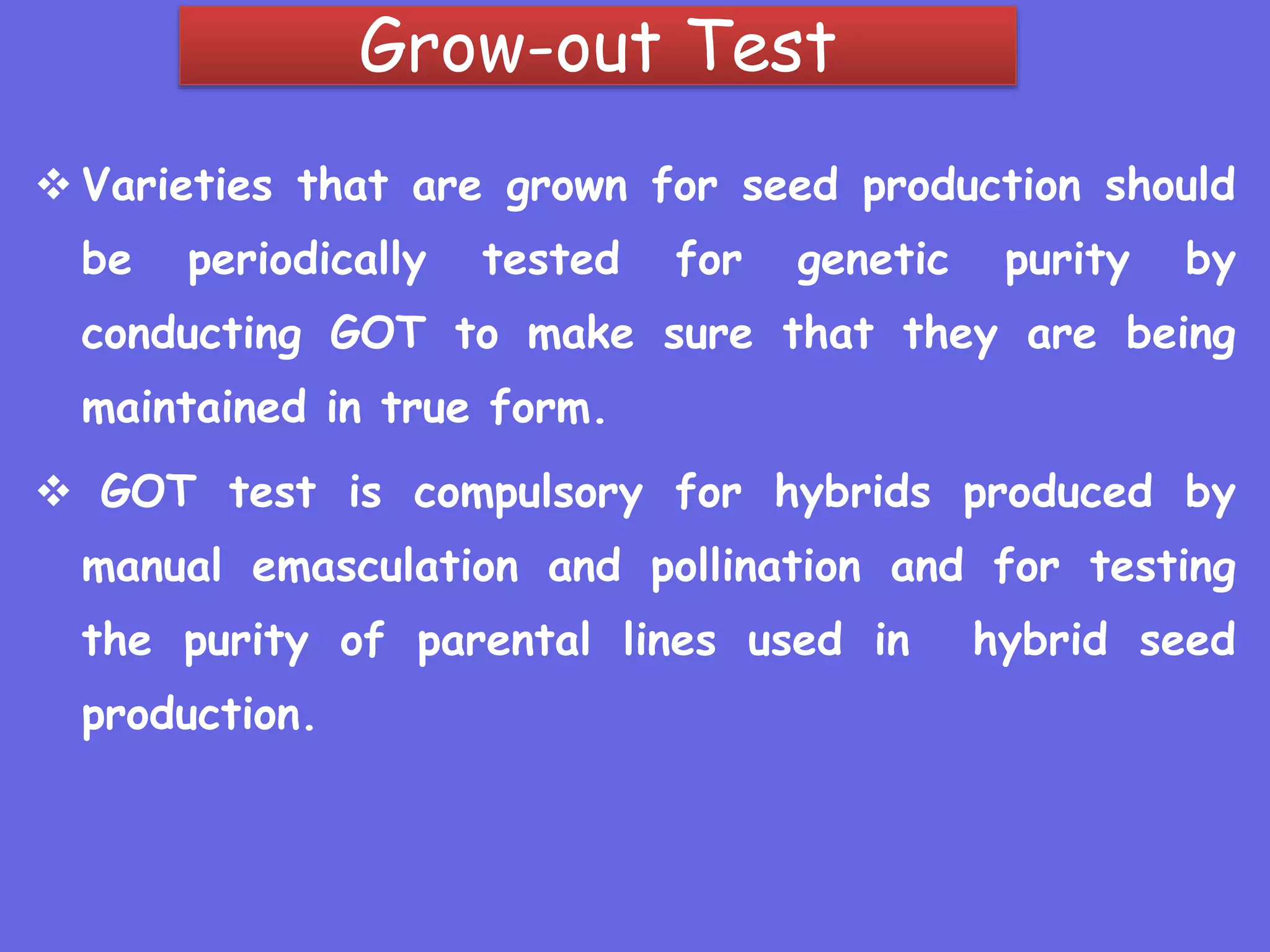 Grow-out Test
 Varieties that are grown for seed production should
be periodically tested for genetic purity by
conducting GOT to make sure that they are being
maintained in true form.
 GOT test is compulsory for hybrids produced by
manual emasculation and pollination and for testing
the purity of parental lines used in hybrid seed
production.
 