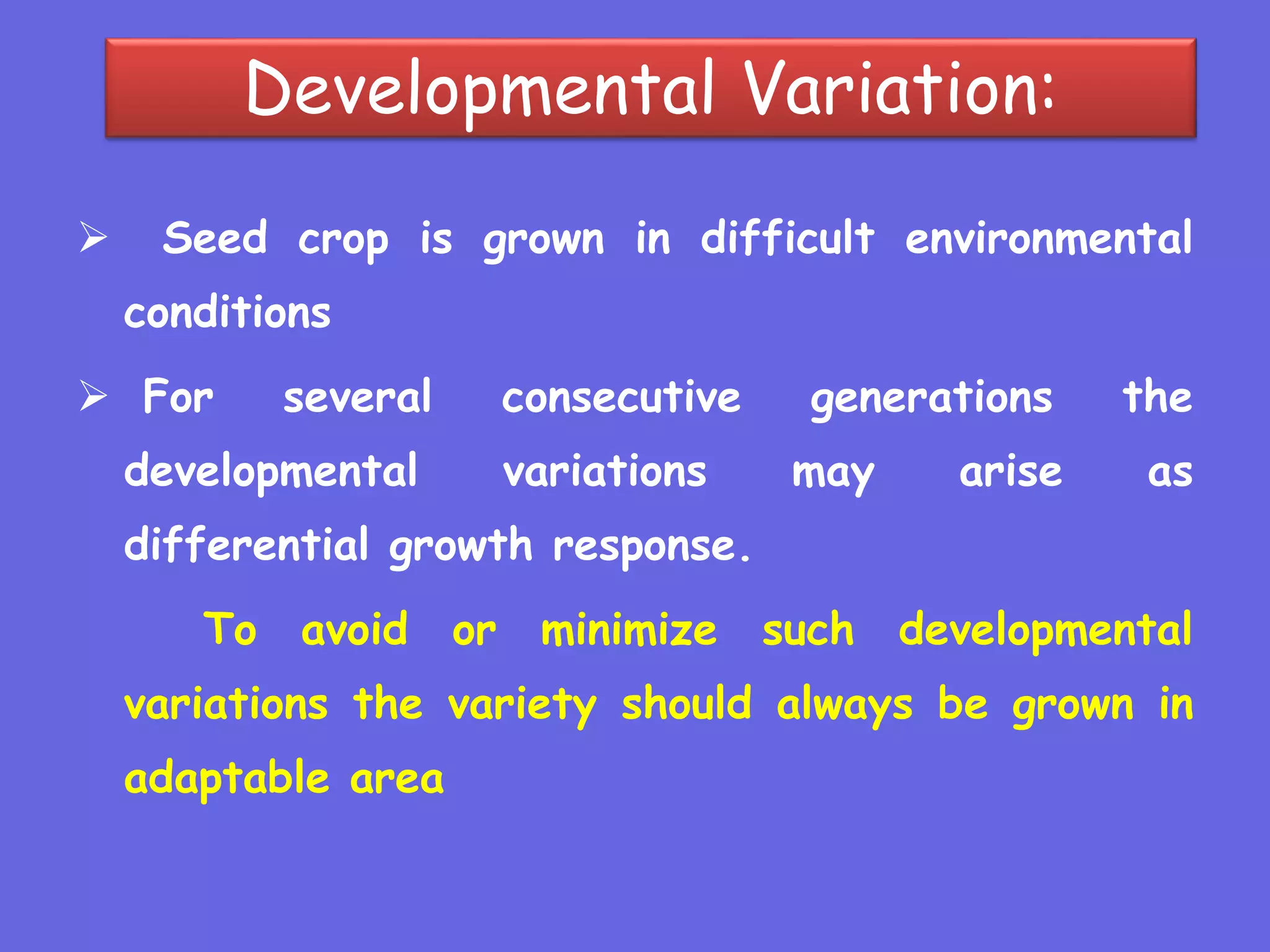 Developmental Variation:
 Seed crop is grown in difficult environmental
conditions
 For several consecutive generations the
developmental variations may arise as
differential growth response.
To avoid or minimize such developmental
variations the variety should always be grown in
adaptable area
 