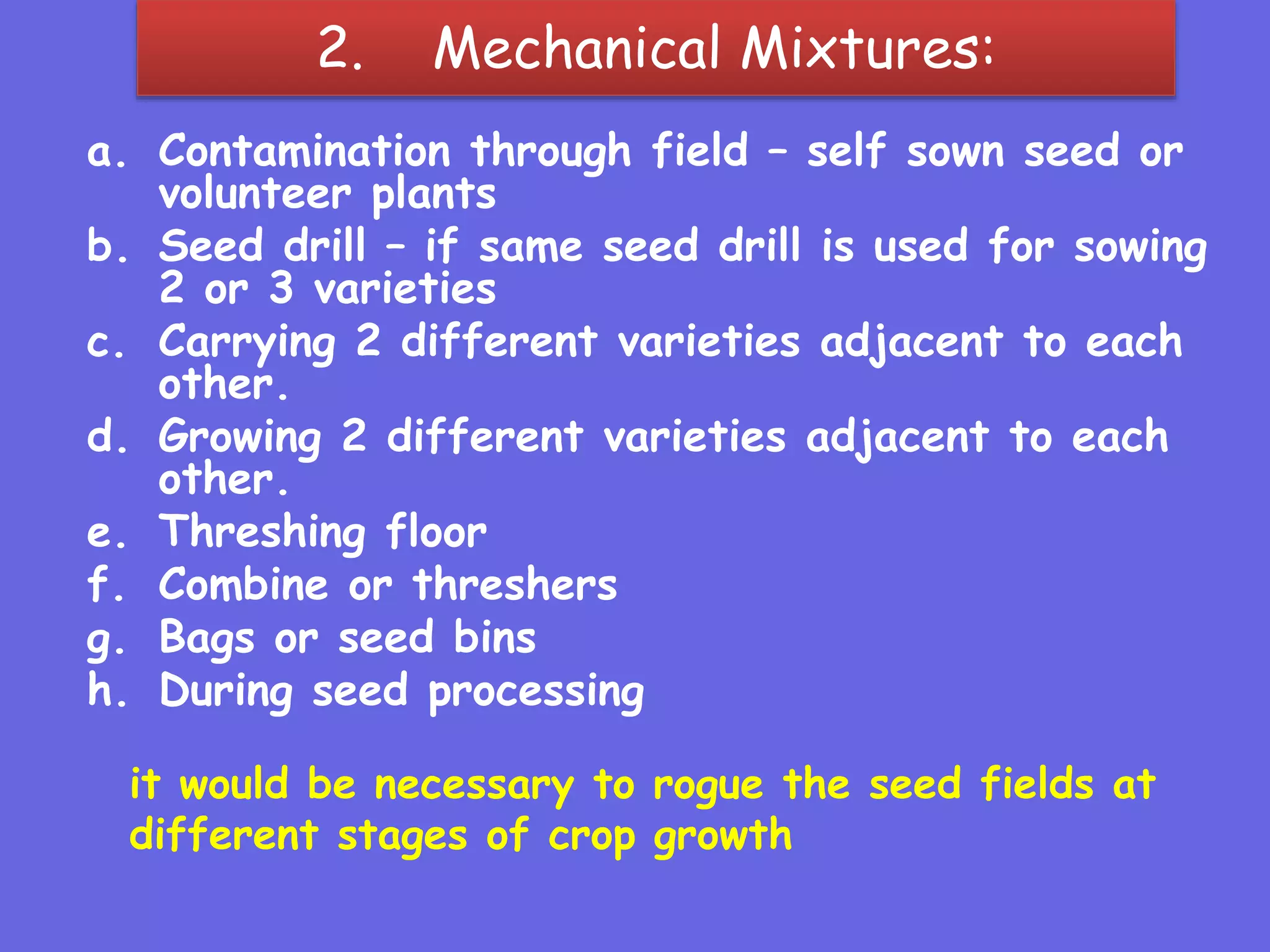 2. Mechanical Mixtures:
a. Contamination through field – self sown seed or
volunteer plants
b. Seed drill – if same seed drill is used for sowing
2 or 3 varieties
c. Carrying 2 different varieties adjacent to each
other.
d. Growing 2 different varieties adjacent to each
other.
e. Threshing floor
f. Combine or threshers
g. Bags or seed bins
h. During seed processing
it would be necessary to rogue the seed fields at
different stages of crop growth
 