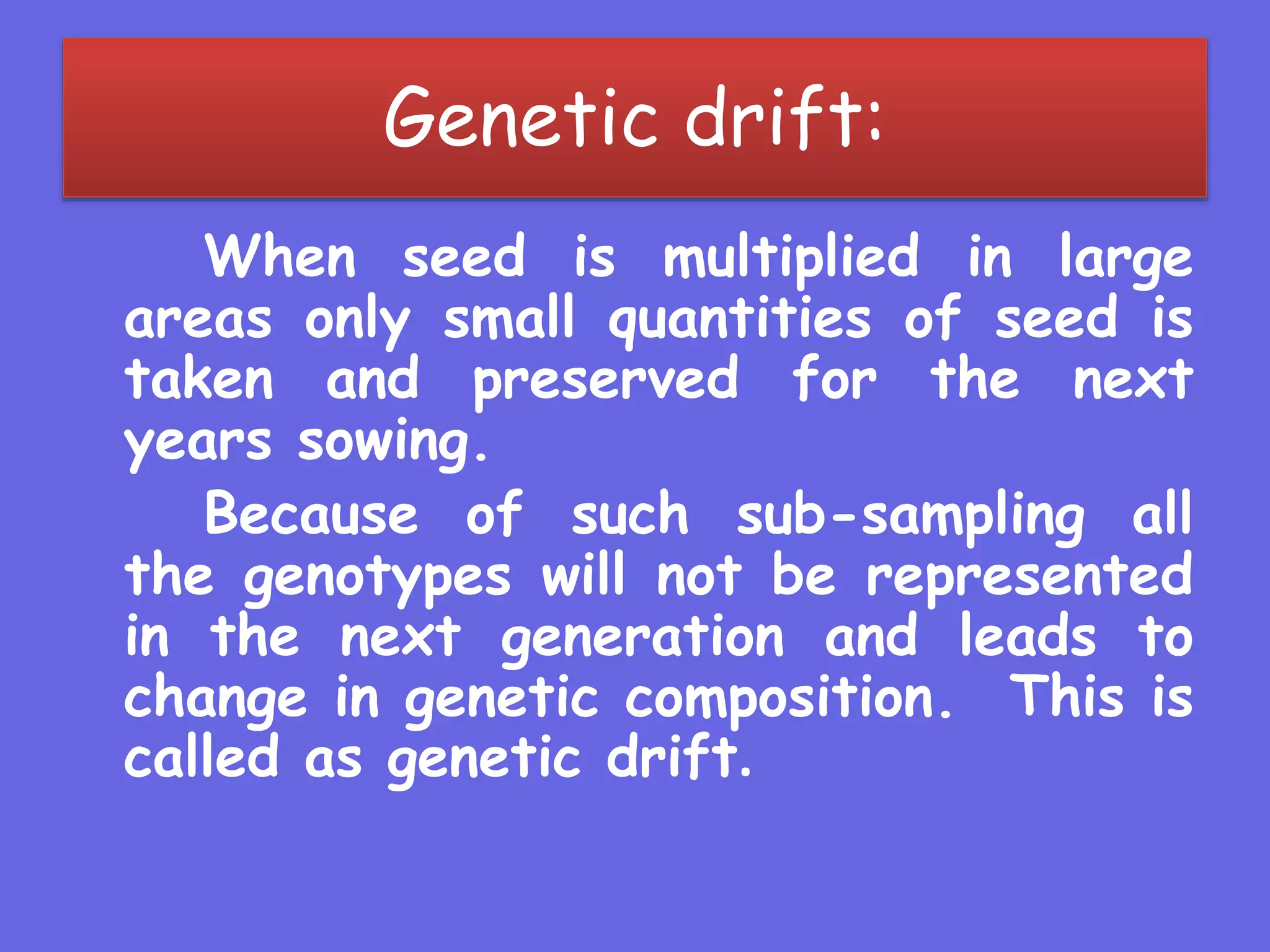 Genetic drift:
When seed is multiplied in large
areas only small quantities of seed is
taken and preserved for the next
years sowing.
Because of such sub-sampling all
the genotypes will not be represented
in the next generation and leads to
change in genetic composition. This is
called as genetic drift.
 