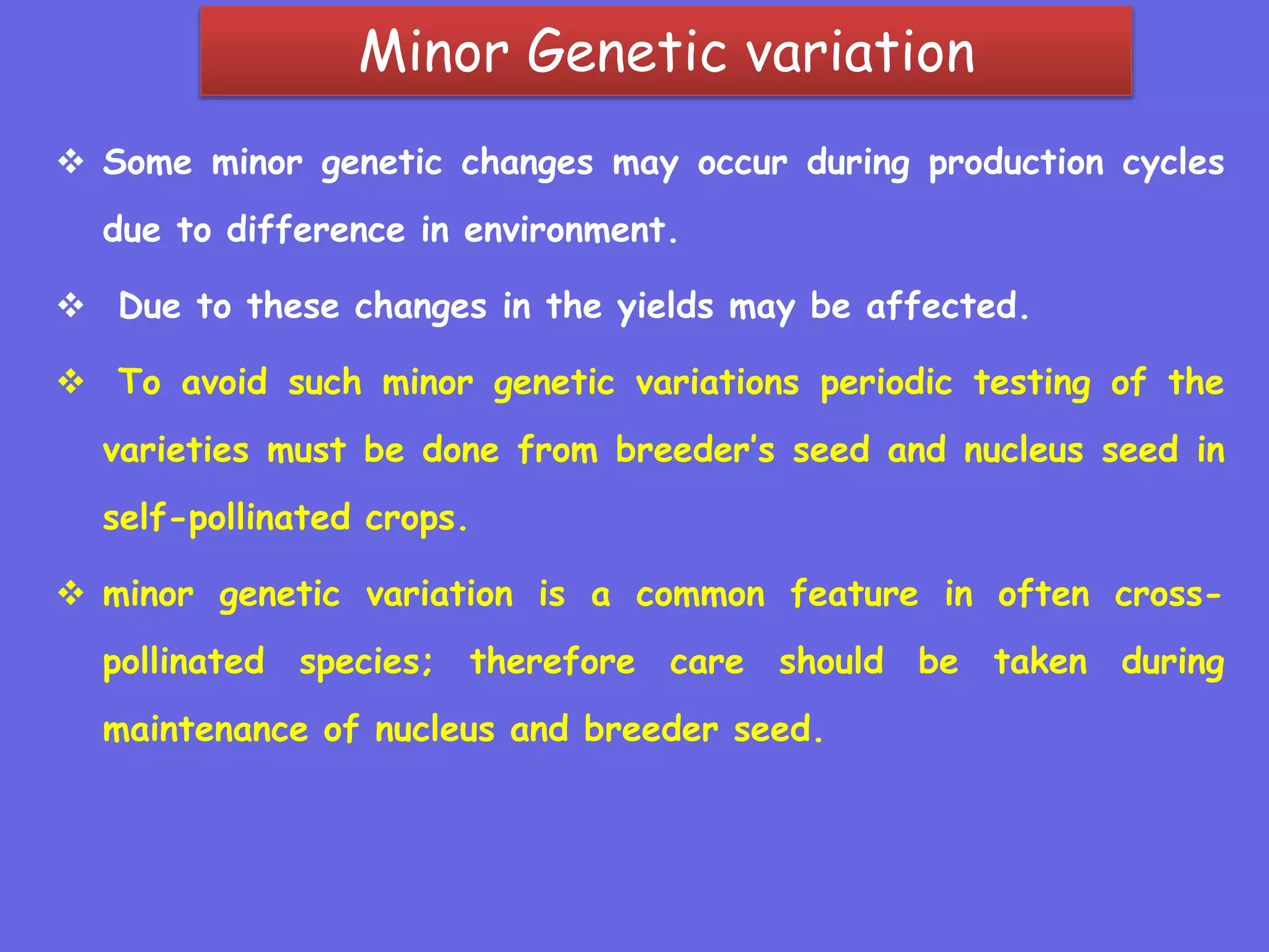Minor Genetic variation
 Some minor genetic changes may occur during production cycles
due to difference in environment.
 Due to these changes in the yields may be affected.
 To avoid such minor genetic variations periodic testing of the
varieties must be done from breeder’s seed and nucleus seed in
self-pollinated crops.
 minor genetic variation is a common feature in often cross-
pollinated species; therefore care should be taken during
maintenance of nucleus and breeder seed.
 