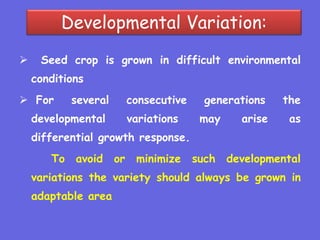 Developmental Variation:
 Seed crop is grown in difficult environmental
conditions
 For several consecutive generations the
developmental variations may arise as
differential growth response.
To avoid or minimize such developmental
variations the variety should always be grown in
adaptable area
 