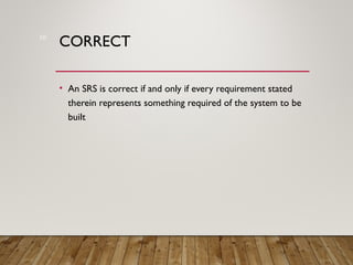 CORRECT
• An SRS is correct if and only if every requirement stated
therein represents something required of the system to be
built
10
 
