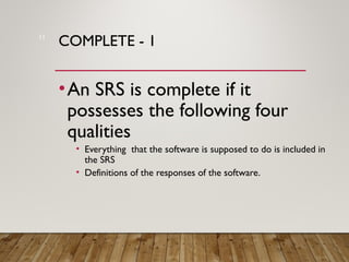 COMPLETE - 1
•An SRS is complete if it
possesses the following four
qualities
• Everything that the software is supposed to do is included in
the SRS
• Definitions of the responses of the software.
11
 
