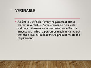 VERIFIABLE
• An SRS is verifiable if every requirement stated
therein is verifiable. A requirement is verifiable if
and only if there exists some finite cost-effective
process with which a person or machine can check
that the actual as-built software product meets the
requirement.
13
 