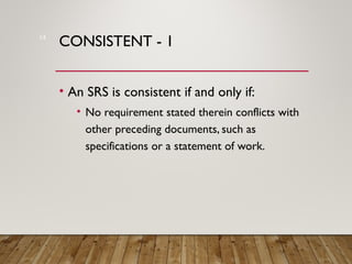 CONSISTENT - 1
• An SRS is consistent if and only if:
• No requirement stated therein conflicts with
other preceding documents, such as
specifications or a statement of work.
14
 